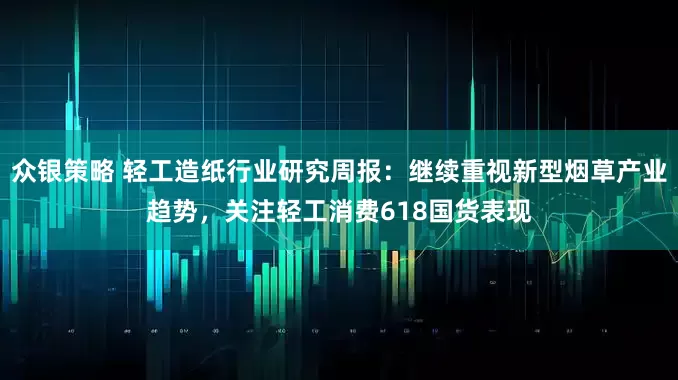 众银策略 轻工造纸行业研究周报：继续重视新型烟草产业趋势，关注轻工消费618国货表现