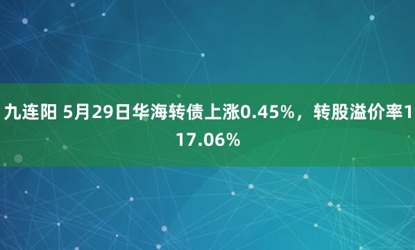 九连阳 5月29日华海转债上涨0.45%，转股溢价率117.06%