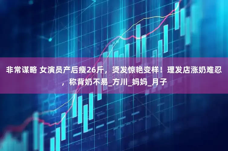 非常谋略 女演员产后瘦26斤，烫发惊艳变样！理发店涨奶难忍，称背奶不易_方川_妈妈_月子