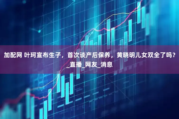 加配网 叶珂宣布生子，首次谈产后保养，黄晓明儿女双全了吗？_直播_网友_消息