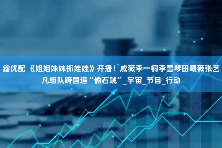 鑫优配 《姐姐妹妹抓娃娃》开播！戚薇李一桐李雪琴田曦薇张艺凡组队跨国追“偷石贼”_宇宙_节目_行动