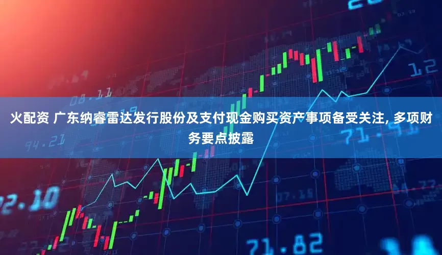 火配资 广东纳睿雷达发行股份及支付现金购买资产事项备受关注, 多项财务要点披露
