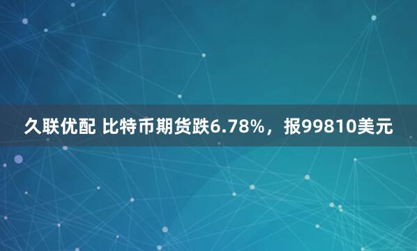 久联优配 比特币期货跌6.78%，报99810美元