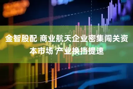 金智股配 商业航天企业密集闯关资本市场 产业换挡提速