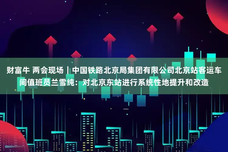 财富牛 两会现场｜中国铁路北京局集团有限公司北京站客运车间值班员兰雪纯：对北京东站进行系统性地提升和改造