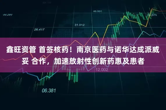 鑫旺资管 首签核药！南京医药与诺华达成派威妥 合作，加速放射性创新药惠及患者
