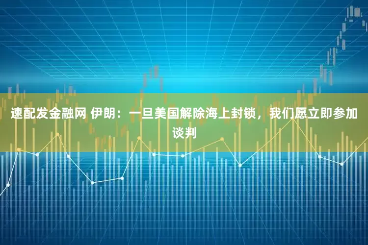 速配发金融网 伊朗：一旦美国解除海上封锁，我们愿立即参加谈判